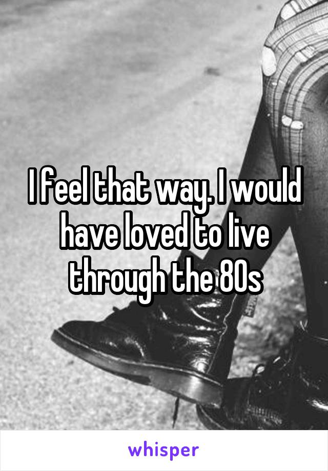 I feel that way. I would have loved to live through the 80s