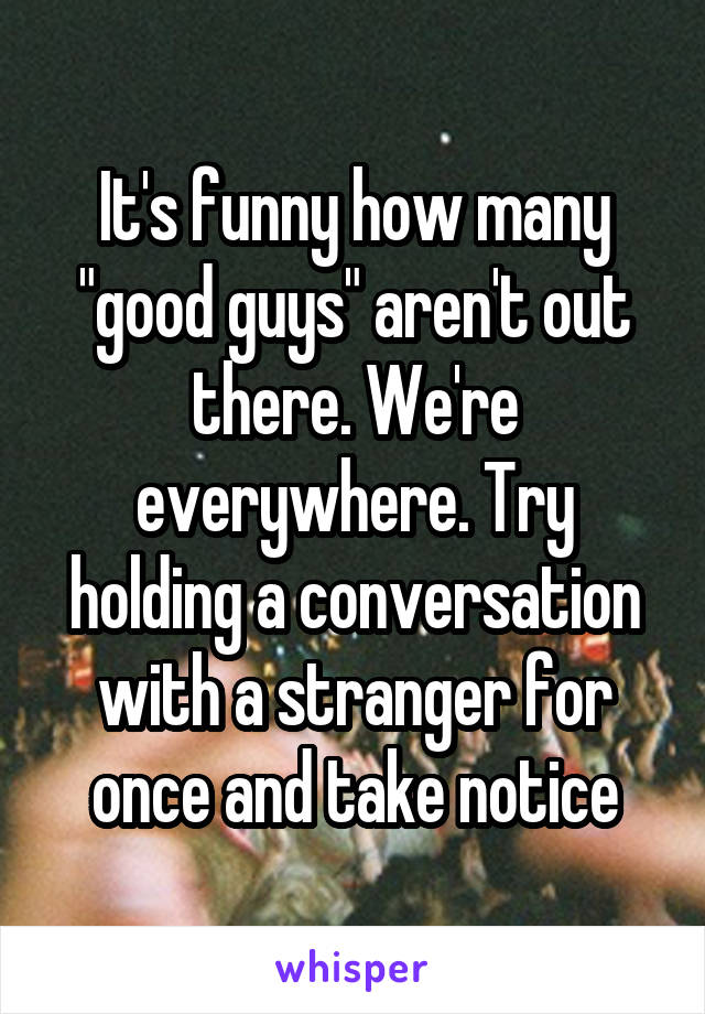 It's funny how many "good guys" aren't out there. We're everywhere. Try holding a conversation with a stranger for once and take notice
