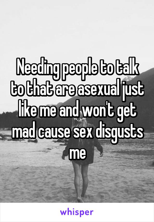 Needing people to talk to that are asexual just like me and won't get mad cause sex disgusts me
