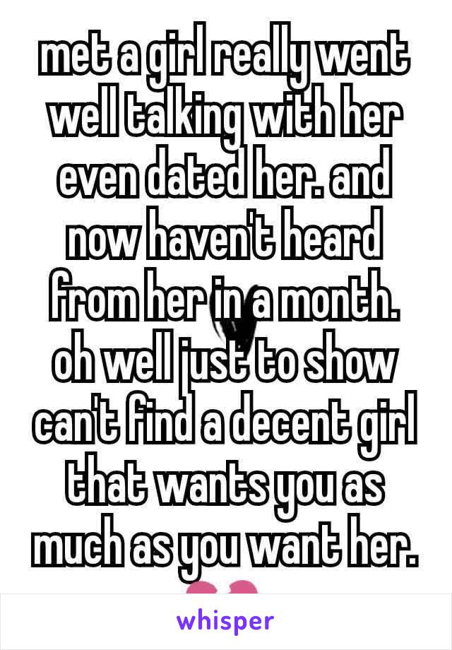 met a girl really went well talking with her even dated her. and now haven't heard from her in a month. oh well just to show can't find a decent girl that wants you as much as you want her. 💔 