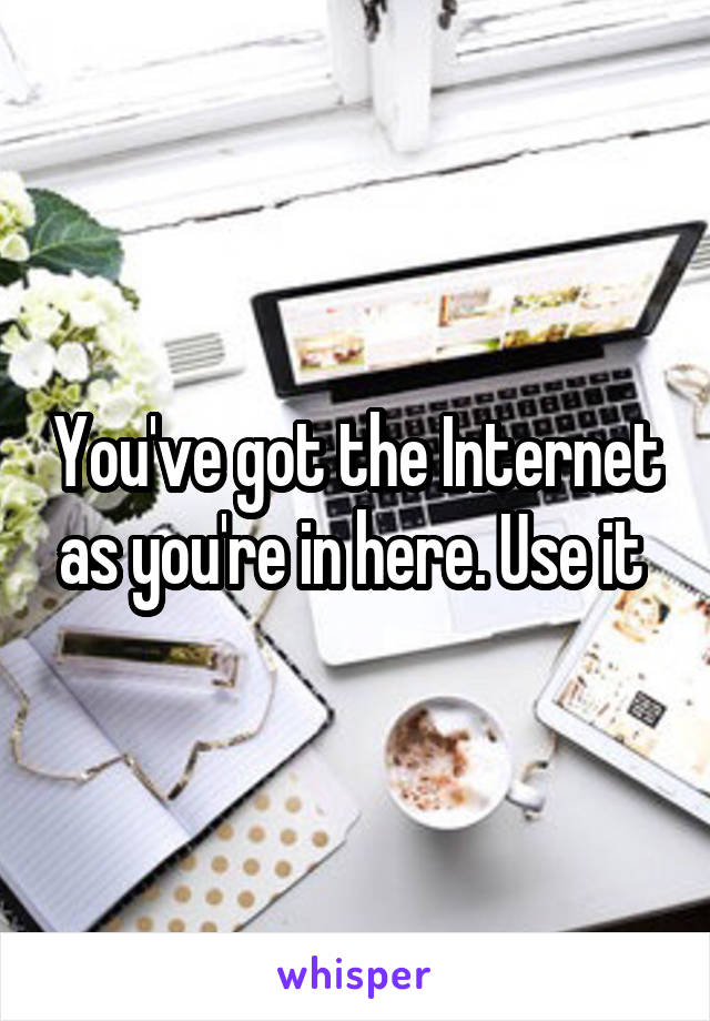 You've got the Internet as you're in here. Use it 