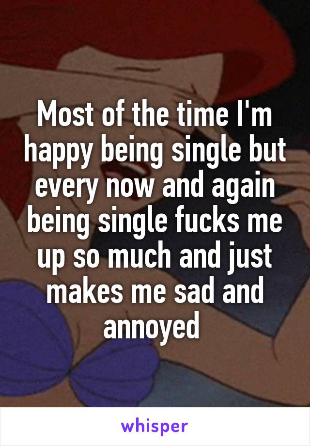 Most of the time I'm happy being single but every now and again being single fucks me up so much and just makes me sad and annoyed 