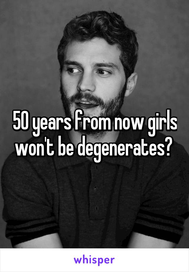 50 years from now girls won't be degenerates? 
