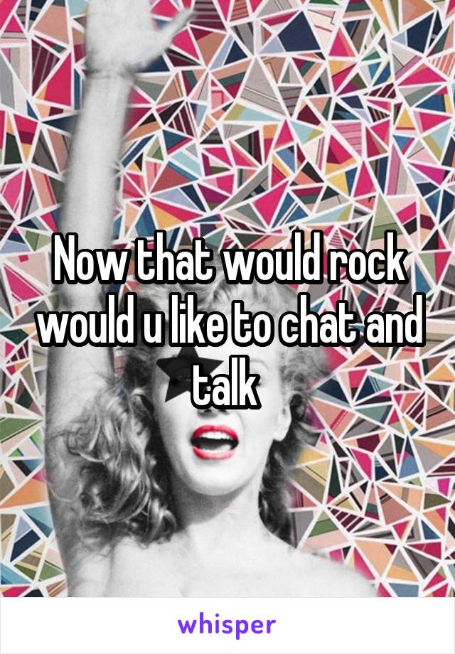 Now that would rock would u like to chat and talk 
