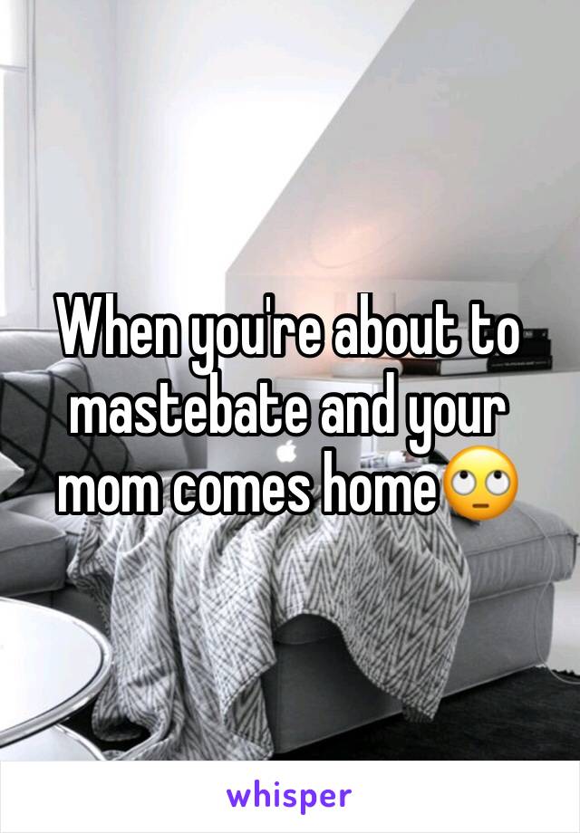 When you're about to mastebate and your mom comes home🙄