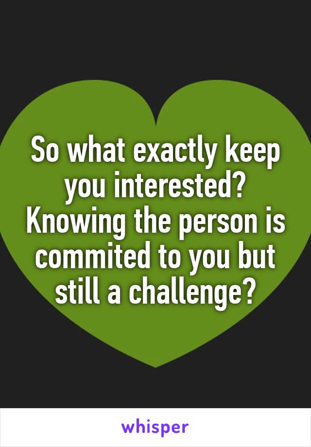 So what exactly keep you interested? Knowing the person is commited to you but still a challenge?