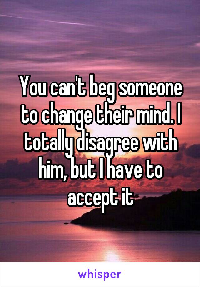 You can't beg someone to change their mind. I totally disagree with him, but I have to accept it