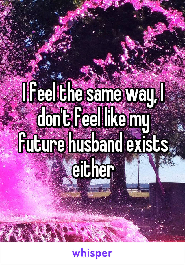 I feel the same way, I don't feel like my future husband exists either