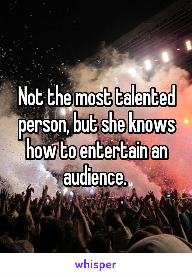 Not the most talented person, but she knows how to entertain an audience. 