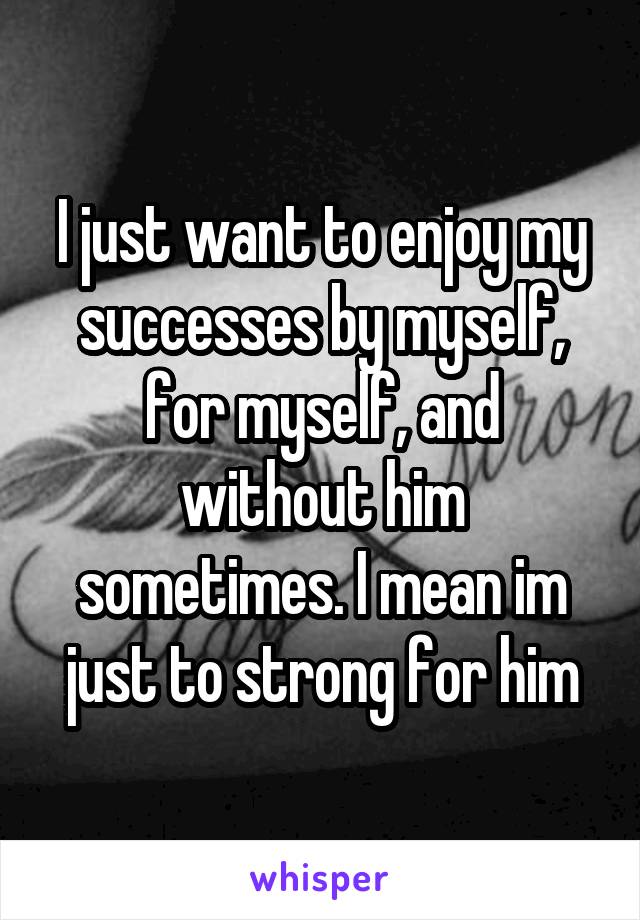 I just want to enjoy my successes by myself, for myself, and without him sometimes. I mean im just to strong for him
