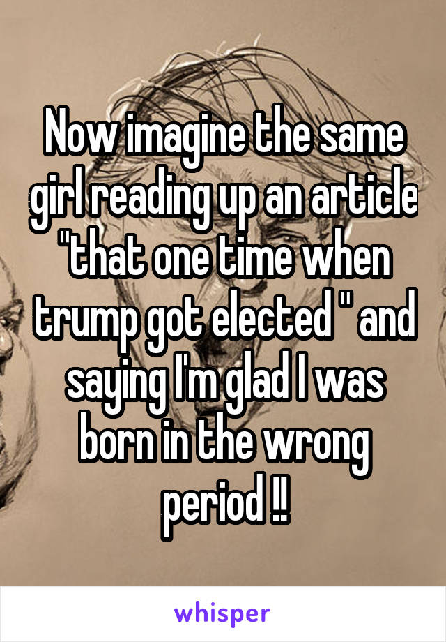 Now imagine the same girl reading up an article "that one time when trump got elected " and saying I'm glad I was born in the wrong period !!