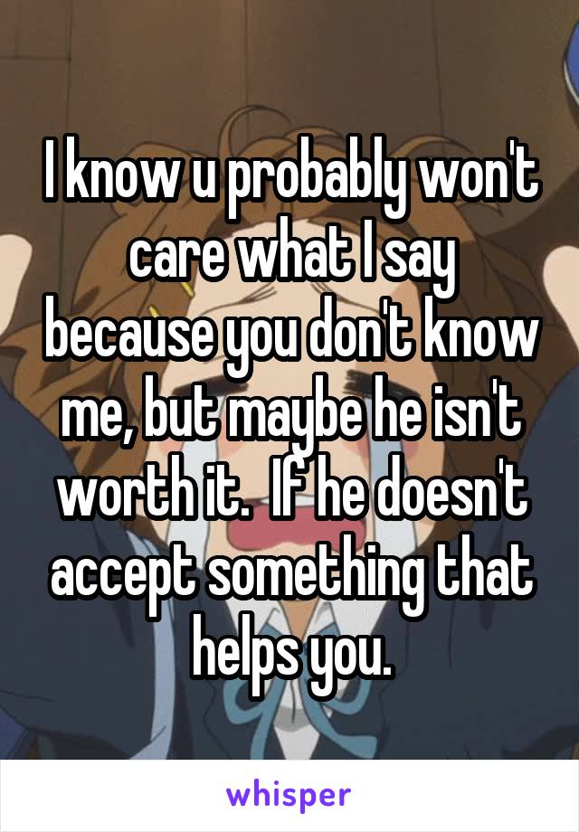 I know u probably won't care what I say because you don't know me, but maybe he isn't worth it.  If he doesn't accept something that helps you.