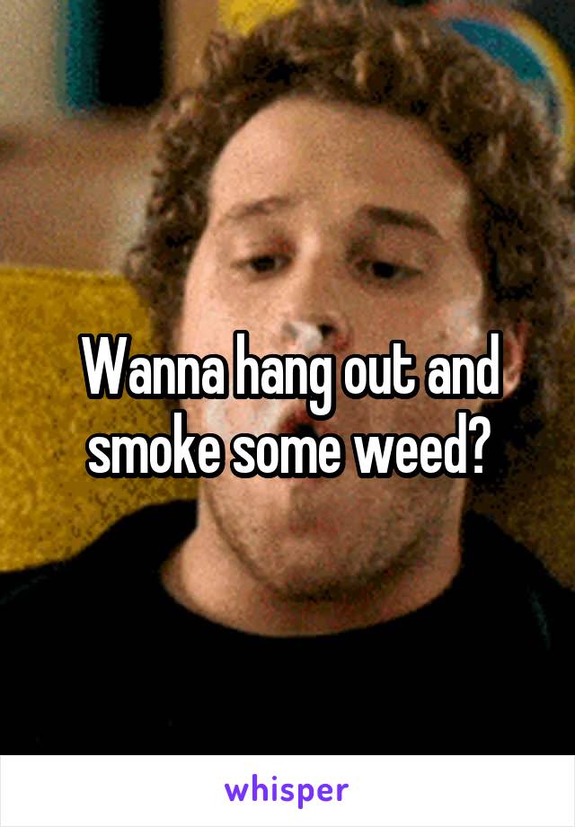 Wanna hang out and smoke some weed?