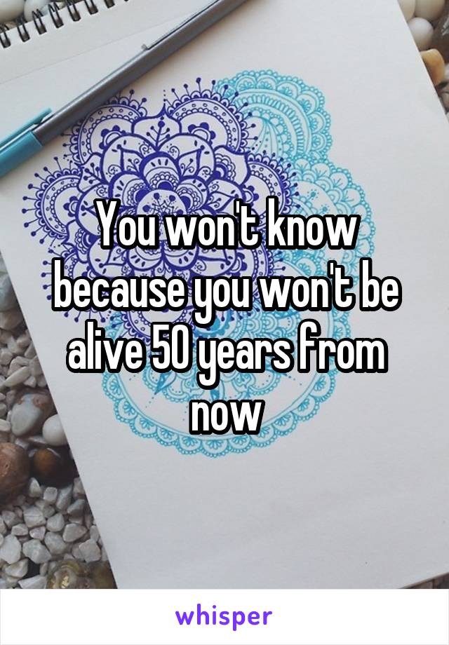 You won't know because you won't be alive 50 years from now