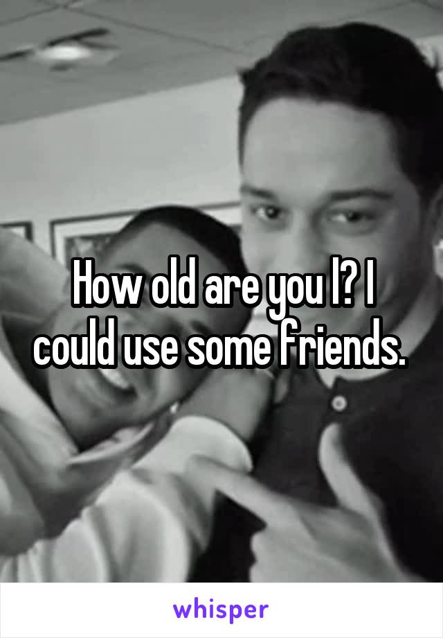 How old are you l? I could use some friends. 