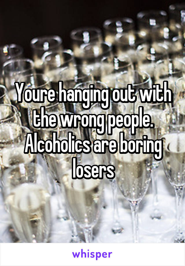 Youre hanging out with the wrong people. Alcoholics are boring losers