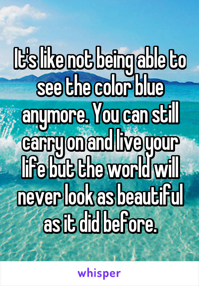 It's like not being able to see the color blue anymore. You can still carry on and live your life but the world will never look as beautiful as it did before.