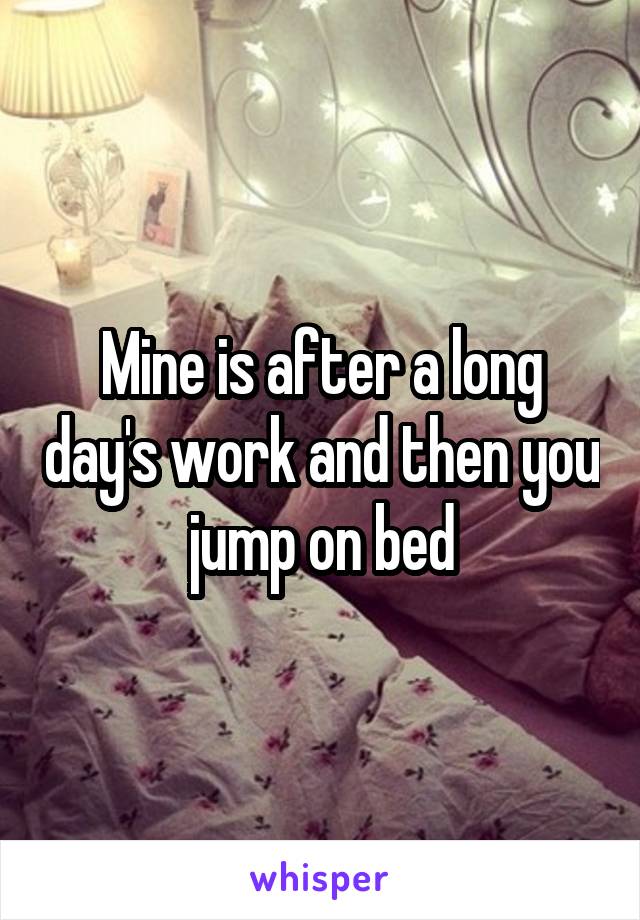 Mine is after a long day's work and then you jump on bed