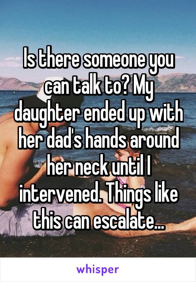 Is there someone you can talk to? My daughter ended up with her dad's hands around her neck until I intervened. Things like this can escalate...