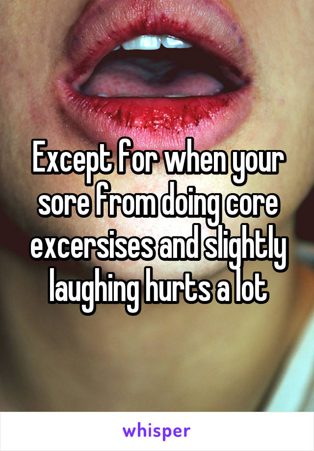 Except for when your sore from doing core excersises and slightly laughing hurts a lot