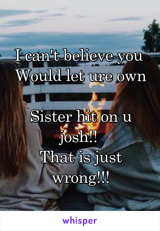 I can't believe you 
Would let ure own 
Sister hit on u josh!! 
That is just wrong!!!