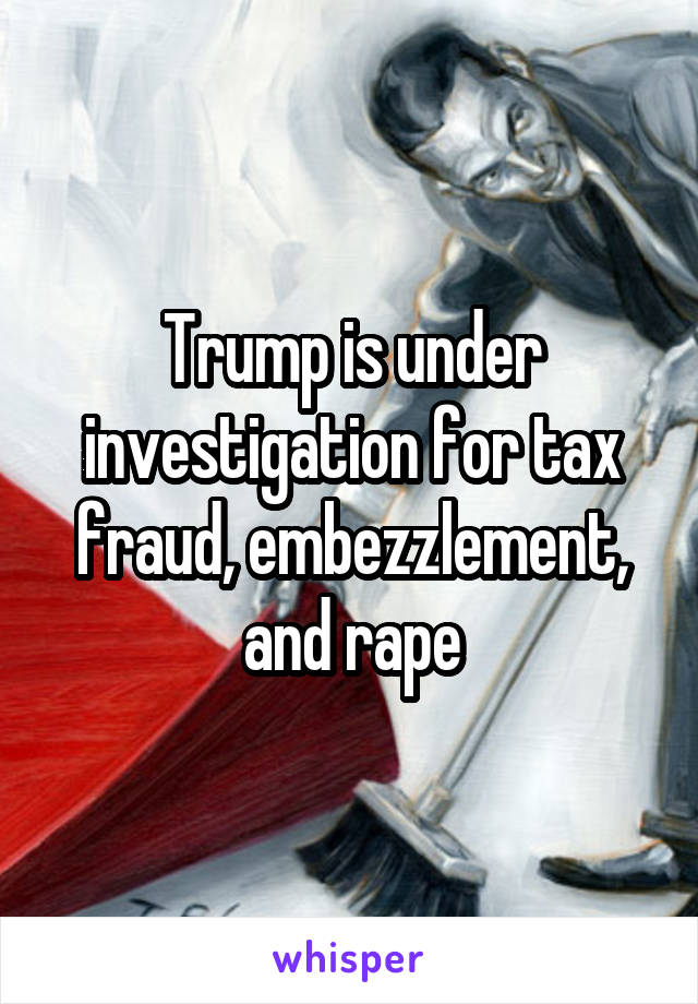 Trump is under investigation for tax fraud, embezzlement, and rape