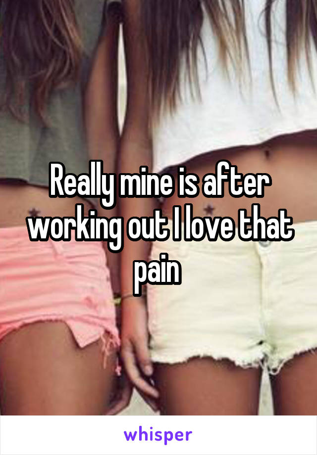 Really mine is after working out I love that pain 