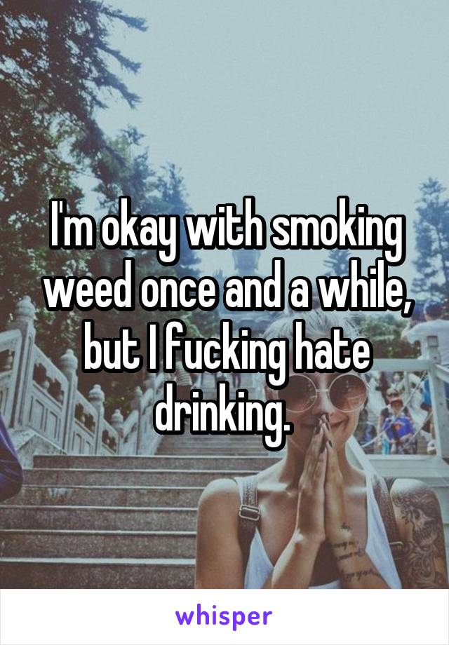 I'm okay with smoking weed once and a while, but I fucking hate drinking. 