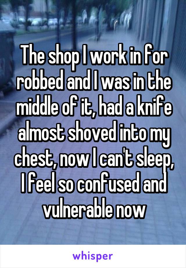 The shop I work in for robbed and I was in the middle of it, had a knife almost shoved into my chest, now I can't sleep, I feel so confused and vulnerable now