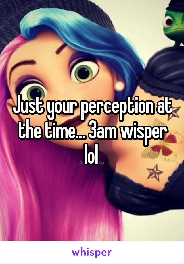 Just your perception at the time... 3am wisper lol 