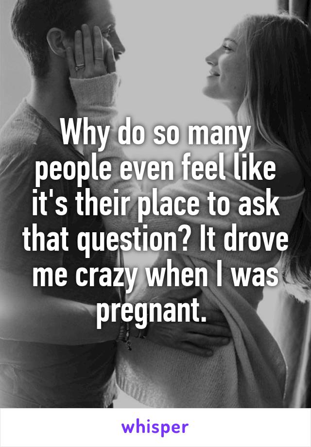 Why do so many people even feel like it's their place to ask that question? It drove me crazy when I was pregnant. 
