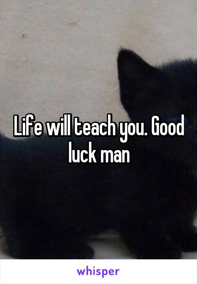Life will teach you. Good luck man
