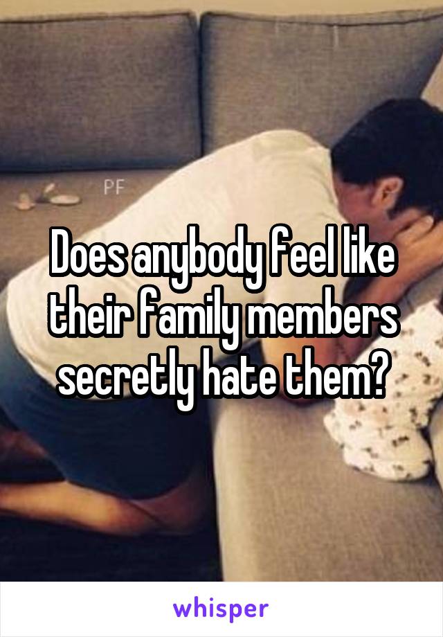 Does anybody feel like their family members secretly hate them?