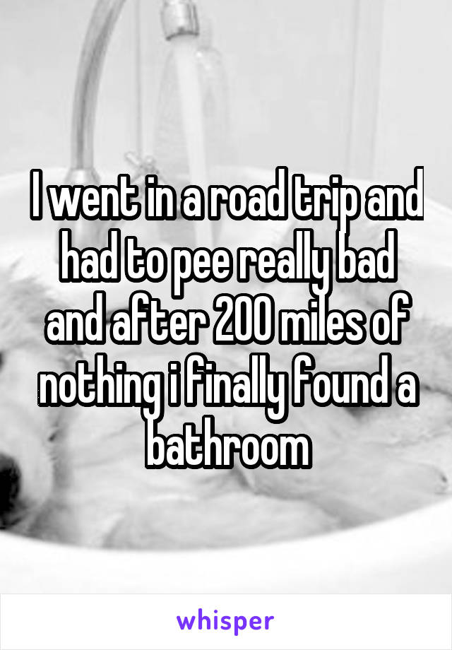I went in a road trip and had to pee really bad and after 200 miles of nothing i finally found a bathroom