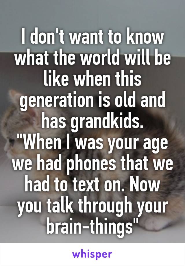 I don't want to know what the world will be like when this generation is old and has grandkids.
"When I was your age we had phones that we had to text on. Now you talk through your brain-things"
