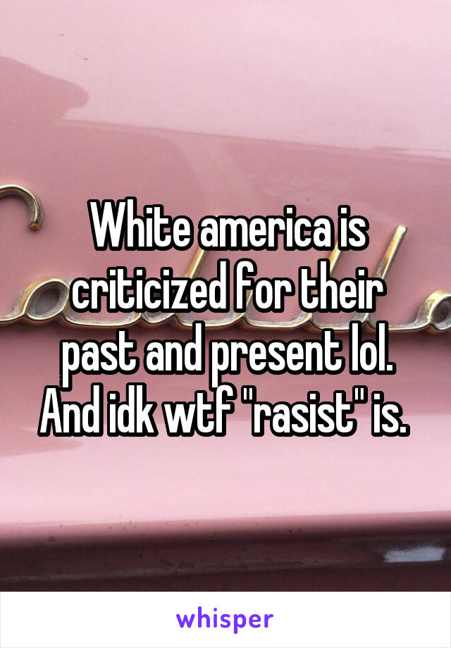 White america is criticized for their past and present lol. And idk wtf "rasist" is. 