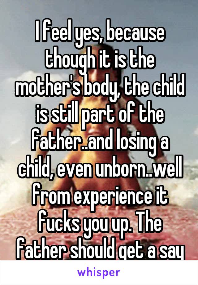 I feel yes, because though it is the mother's body, the child is still part of the father..and losing a child, even unborn..well from experience it fucks you up. The father should get a say