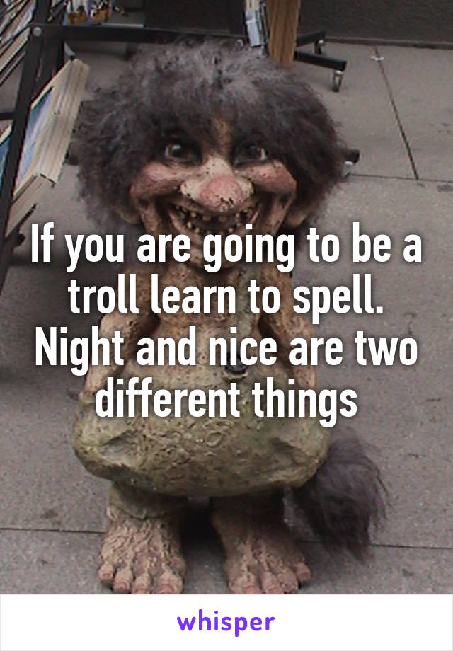 If you are going to be a troll learn to spell. Night and nice are two different things