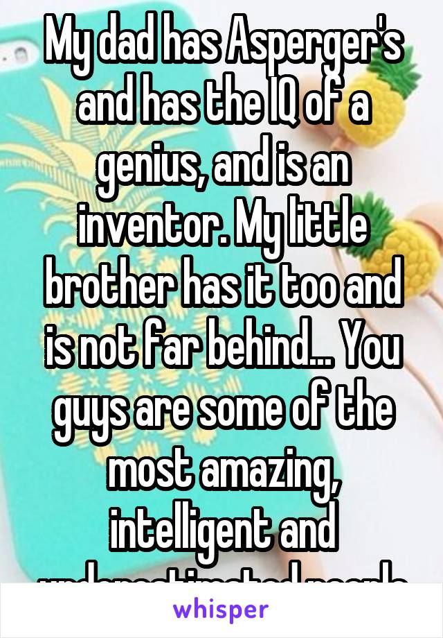 My dad has Asperger's and has the IQ of a genius, and is an inventor. My little brother has it too and is not far behind... You guys are some of the most amazing, intelligent and underestimated people