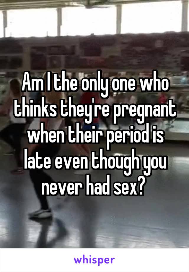 Am I the only one who thinks they're pregnant when their period is late even though you never had sex? 