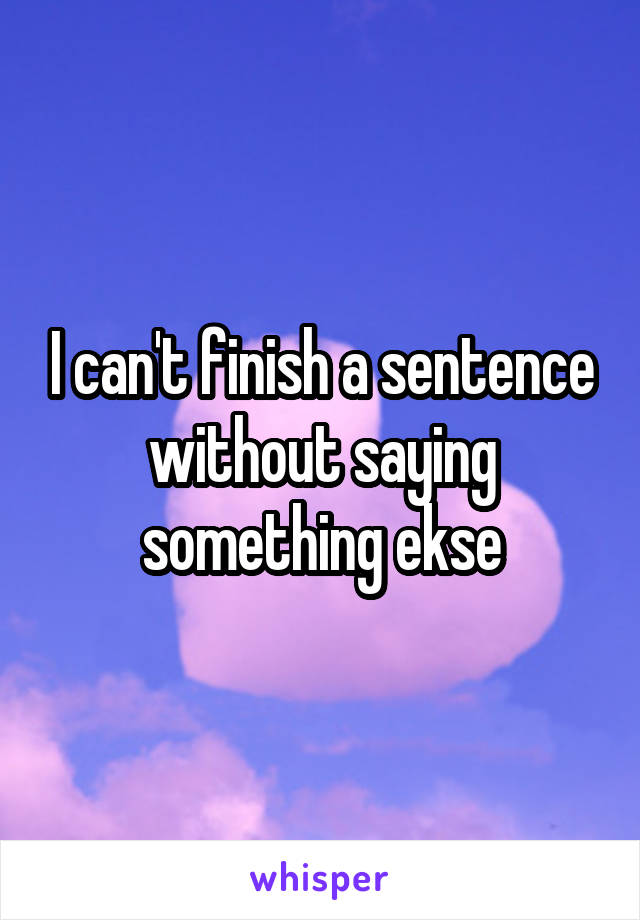 I can't finish a sentence without saying something ekse