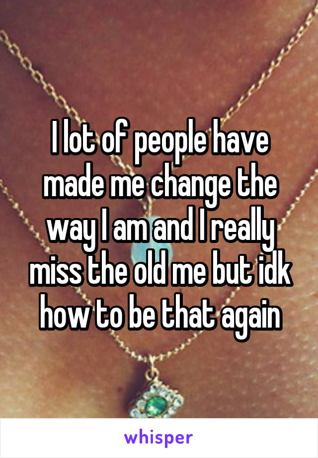 I lot of people have made me change the way I am and I really miss the old me but idk how to be that again