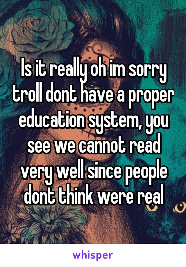 Is it really oh im sorry troll dont have a proper education system, you see we cannot read very well since people dont think were real