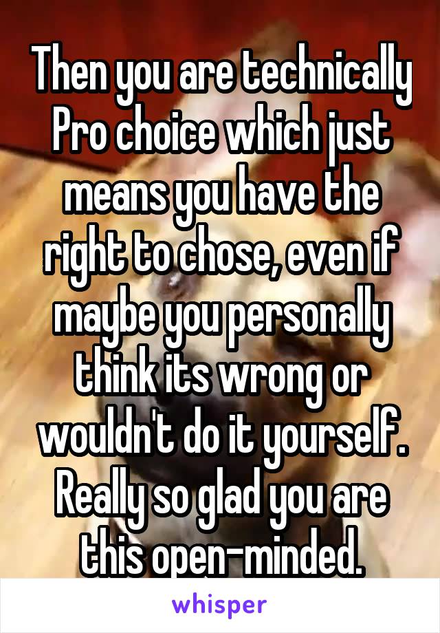 Then you are technically Pro choice which just means you have the right to chose, even if maybe you personally think its wrong or wouldn't do it yourself. Really so glad you are this open-minded.