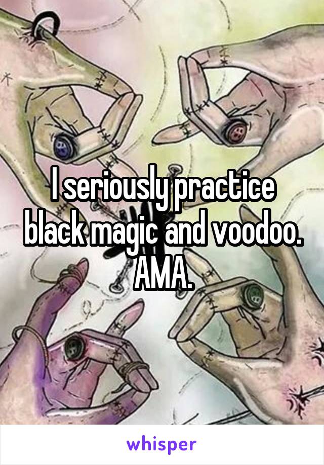 I seriously practice black magic and voodoo. AMA.