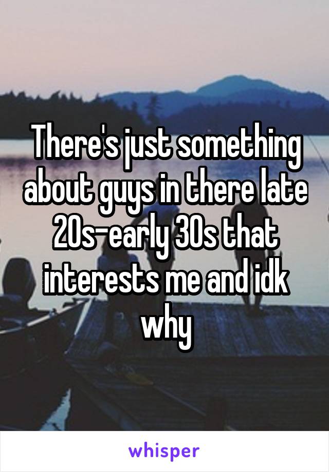 There's just something about guys in there late 20s-early 30s that interests me and idk why