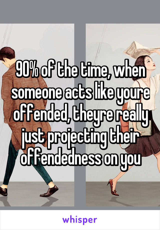 90% of the time, when someone acts like youre offended, theyre really just projecting their offendedness on you