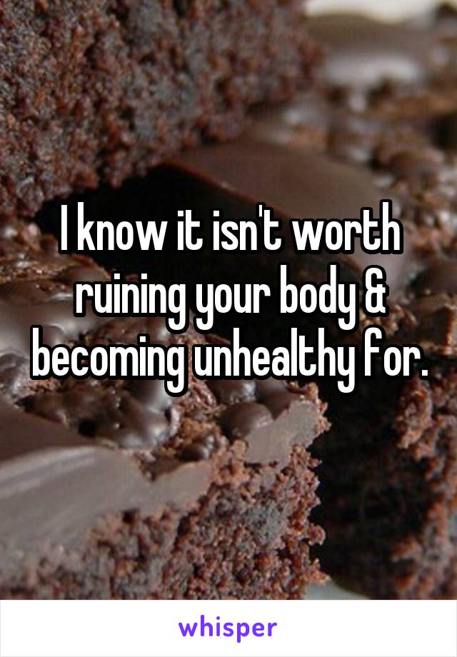 I know it isn't worth ruining your body & becoming unhealthy for. 