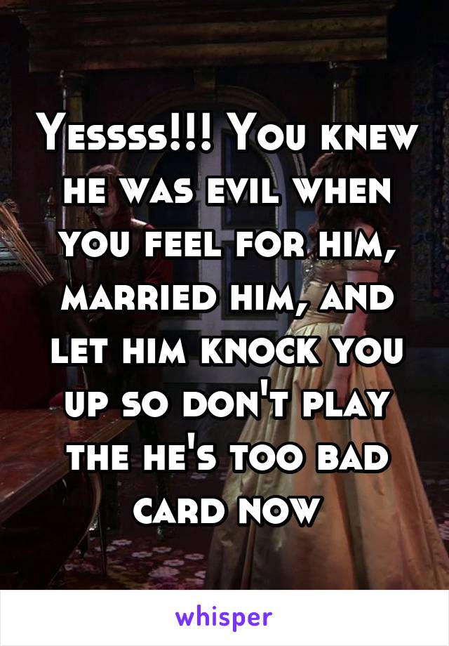 Yessss!!! You knew he was evil when you feel for him, married him, and let him knock you up so don't play the he's too bad card now