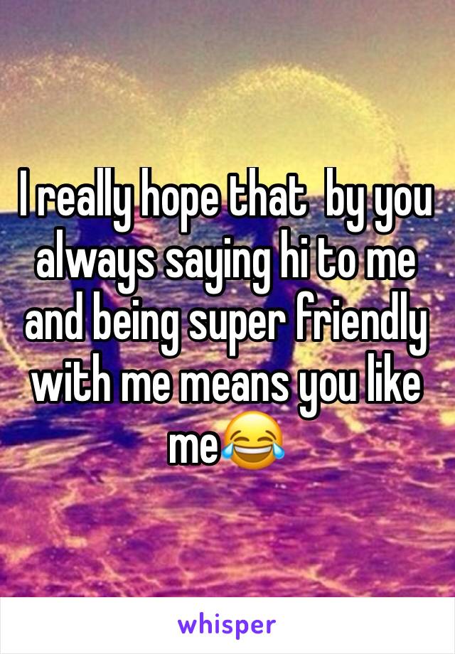 I really hope that  by you always saying hi to me and being super friendly with me means you like meðŸ˜‚